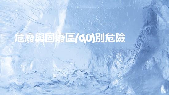 危廢與固廢區(qū)別危險廢棄物處理的專業(yè)之道？